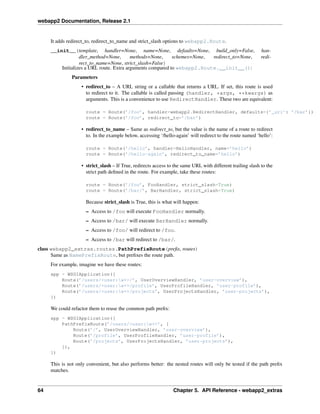 webapp2 Documentation, Release 2.1
It adds redirect_to, redirect_to_name and strict_slash options to webapp2.Route.
__init__(template, handler=None, name=None, defaults=None, build_only=False, han-
dler_method=None, methods=None, schemes=None, redirect_to=None, redi-
rect_to_name=None, strict_slash=False)
Initializes a URL route. Extra arguments compared to webapp2.Route.__init__():
Parameters
• redirect_to – A URL string or a callable that returns a URL. If set, this route is used
to redirect to it. The callable is called passing (handler, *args, **kwargs) as
arguments. This is a convenience to use RedirectHandler. These two are equivalent:
route = Route(’/foo’, handler=webapp2.RedirectHandler, defaults={’_uri’: ’/bar’})
route = Route(’/foo’, redirect_to=’/bar’)
• redirect_to_name – Same as redirect_to, but the value is the name of a route to redirect
to. In the example below, accessing ‘/hello-again’ will redirect to the route named ‘hello’:
route = Route(’/hello’, handler=HelloHandler, name=’hello’)
route = Route(’/hello-again’, redirect_to_name=’hello’)
• strict_slash – If True, redirects access to the same URL with different trailing slash to the
strict path deﬁned in the route. For example, take these routes:
route = Route(’/foo’, FooHandler, strict_slash=True)
route = Route(’/bar/’, BarHandler, strict_slash=True)
Because strict_slash is True, this is what will happen:
– Access to /foo will execute FooHandler normally.
– Access to /bar/ will execute BarHandler normally.
– Access to /foo/ will redirect to /foo.
– Access to /bar will redirect to /bar/.
class webapp2_extras.routes.PathPrefixRoute(preﬁx, routes)
Same as NamePrefixRoute, but preﬁxes the route path.
For example, imagine we have these routes:
app = WSGIApplication([
Route(’/users/<user:w+>/’, UserOverviewHandler, ’user-overview’),
Route(’/users/<user:w+>/profile’, UserProfileHandler, ’user-profile’),
Route(’/users/<user:w+>/projects’, UserProjectsHandler, ’user-projects’),
])
We could refactor them to reuse the common path preﬁx:
app = WSGIApplication([
PathPrefixRoute(’/users/<user:w+>’, [
Route(’/’, UserOverviewHandler, ’user-overview’),
Route(’/profile’, UserProfileHandler, ’user-profile’),
Route(’/projects’, UserProjectsHandler, ’user-projects’),
]),
])
This is not only convenient, but also performs better: the nested routes will only be tested if the path preﬁx
matches.
64 Chapter 5. API Reference - webapp2_extras
 