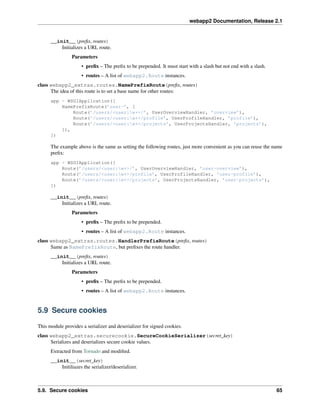 webapp2 Documentation, Release 2.1
__init__(preﬁx, routes)
Initializes a URL route.
Parameters
• preﬁx – The preﬁx to be prepended. It must start with a slash but not end with a slash.
• routes – A list of webapp2.Route instances.
class webapp2_extras.routes.NamePrefixRoute(preﬁx, routes)
The idea of this route is to set a base name for other routes:
app = WSGIApplication([
NamePrefixRoute(’user-’, [
Route(’/users/<user:w+>/’, UserOverviewHandler, ’overview’),
Route(’/users/<user:w+>/profile’, UserProfileHandler, ’profile’),
Route(’/users/<user:w+>/projects’, UserProjectsHandler, ’projects’),
]),
])
The example above is the same as setting the following routes, just more convenient as you can reuse the name
preﬁx:
app = WSGIApplication([
Route(’/users/<user:w+>/’, UserOverviewHandler, ’user-overview’),
Route(’/users/<user:w+>/profile’, UserProfileHandler, ’user-profile’),
Route(’/users/<user:w+>/projects’, UserProjectsHandler, ’user-projects’),
])
__init__(preﬁx, routes)
Initializes a URL route.
Parameters
• preﬁx – The preﬁx to be prepended.
• routes – A list of webapp2.Route instances.
class webapp2_extras.routes.HandlerPrefixRoute(preﬁx, routes)
Same as NamePrefixRoute, but preﬁxes the route handler.
__init__(preﬁx, routes)
Initializes a URL route.
Parameters
• preﬁx – The preﬁx to be prepended.
• routes – A list of webapp2.Route instances.
5.9 Secure cookies
This module provides a serializer and deserializer for signed cookies.
class webapp2_extras.securecookie.SecureCookieSerializer(secret_key)
Serializes and deserializes secure cookie values.
Extracted from Tornado and modiﬁed.
__init__(secret_key)
Initiliazes the serializer/deserializer.
5.9. Secure cookies 65
 