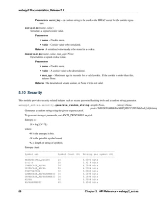 webapp2 Documentation, Release 2.1
Parameters secret_key – A random string to be used as the HMAC secret for the cookie signa-
ture.
serialize(name, value)
Serializes a signed cookie value.
Parameters
• name – Cookie name.
• value – Cookie value to be serialized.
Returns A serialized value ready to be stored in a cookie.
deserialize(name, value, max_age=None)
Deserializes a signed cookie value.
Parameters
• name – Cookie name.
• value – A cookie value to be deserialized.
• max_age – Maximum age in seconds for a valid cookie. If the cookie is older than this,
returns None.
Returns The deserialized secure cookie, or None if it is not valid.
5.10 Security
This module provides security related helpers such as secure password hashing tools and a random string generator.
webapp2_extras.security.generate_random_string(length=None, entropy=None,
pool=’ABCDEFGHIJKLMNOPQRSTUVWXYZabcdefghijklmnop
Generates a random string using the given sequence pool.
To generate stronger passwords, use ASCII_PRINTABLE as pool.
Entropy is:
H = log2(N**L)
where:
•H is the entropy in bits.
•N is the possible symbol count
•L is length of string of symbols
Entropy chart:
-----------------------------------------------------------------
Symbol set Symbol Count (N) Entropy per symbol (H)
-----------------------------------------------------------------
HEXADECIMAL_DIGITS 16 4.0000 bits
DIGITS 10 3.3219 bits
LOWERCASE_ALPHA 26 4.7004 bits
UPPERCASE_ALPHA 26 4.7004 bits
PUNCTUATION 32 5.0000 bits
LOWERCASE_ALPHANUMERIC 36 5.1699 bits
UPPERCASE_ALPHANUMERIC 36 5.1699 bits
ALPHA 52 5.7004 bits
ALPHANUMERIC 62 5.9542 bits
66 Chapter 5. API Reference - webapp2_extras
 