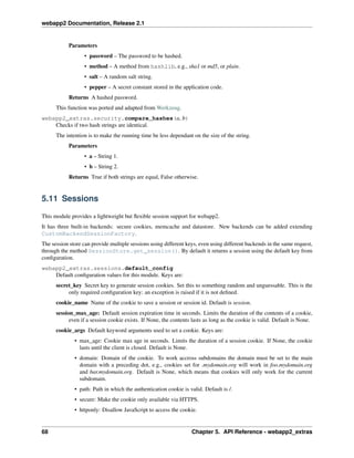 webapp2 Documentation, Release 2.1
Parameters
• password – The password to be hashed.
• method – A method from hashlib, e.g., sha1 or md5, or plain.
• salt – A random salt string.
• pepper – A secret constant stored in the application code.
Returns A hashed password.
This function was ported and adapted from Werkzeug.
webapp2_extras.security.compare_hashes(a, b)
Checks if two hash strings are identical.
The intention is to make the running time be less dependant on the size of the string.
Parameters
• a – String 1.
• b – String 2.
Returns True if both strings are equal, False otherwise.
5.11 Sessions
This module provides a lightweight but ﬂexible session support for webapp2.
It has three built-in backends: secure cookies, memcache and datastore. New backends can be added extending
CustomBackendSessionFactory.
The session store can provide multiple sessions using different keys, even using different backends in the same request,
through the method SessionStore.get_session(). By default it returns a session using the default key from
conﬁguration.
webapp2_extras.sessions.default_config
Default conﬁguration values for this module. Keys are:
secret_key Secret key to generate session cookies. Set this to something random and unguessable. This is the
only required conﬁguration key: an exception is raised if it is not deﬁned.
cookie_name Name of the cookie to save a session or session id. Default is session.
session_max_age: Default session expiration time in seconds. Limits the duration of the contents of a cookie,
even if a session cookie exists. If None, the contents lasts as long as the cookie is valid. Default is None.
cookie_args Default keyword arguments used to set a cookie. Keys are:
• max_age: Cookie max age in seconds. Limits the duration of a session cookie. If None, the cookie
lasts until the client is closed. Default is None.
• domain: Domain of the cookie. To work accross subdomains the domain must be set to the main
domain with a preceding dot, e.g., cookies set for .mydomain.org will work in foo.mydomain.org
and bar.mydomain.org. Default is None, which means that cookies will only work for the current
subdomain.
• path: Path in which the authentication cookie is valid. Default is /.
• secure: Make the cookie only available via HTTPS.
• httponly: Disallow JavaScript to access the cookie.
68 Chapter 5. API Reference - webapp2_extras
 