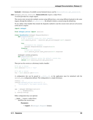 webapp2 Documentation, Release 2.1
backends A dictionary of available session backend classes used by SessionStore.get_session().
class webapp2_extras.sessions.SessionStore(request, conﬁg=None)
A session provider for a single request.
The session store can provide multiple sessions using different keys, even using different backends in the same
request, through the method get_session(). By default it returns a session using the default key.
To use, deﬁne a base handler that extends the dispatch() method to start the session store and save all sessions
at the end of a request:
import webapp2
from webapp2_extras import sessions
class BaseHandler(webapp2.RequestHandler):
def dispatch(self):
# Get a session store for this request.
self.session_store = sessions.get_store(request=self.request)
try:
# Dispatch the request.
webapp2.RequestHandler.dispatch(self)
finally:
# Save all sessions.
self.session_store.save_sessions(self.response)
@webapp2.cached_property
def session(self):
# Returns a session using the default cookie key.
return self.session_store.get_session()
Then just use the session as a dictionary inside a handler:
# To set a value:
self.session[’foo’] = ’bar’
# To get a value:
foo = self.session.get(’foo’)
A conﬁguration dict can be passed to __init__(), or the application must be initialized with the
secret_key conﬁguration deﬁned. The conﬁguration is a simple dictionary:
config = {}
config[’webapp2_extras.sessions’] = {
’secret_key’: ’my-super-secret-key’,
}
app = webapp2.WSGIApplication([
(’/’, HomeHandler),
], config=config)
Other conﬁguration keys are optional.
__init__(request, conﬁg=None)
Initializes the session store.
Parameters
• request – A webapp2.Request instance.
5.11. Sessions 69
 