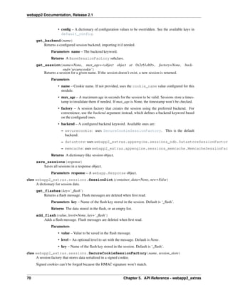 webapp2 Documentation, Release 2.1
• conﬁg – A dictionary of conﬁguration values to be overridden. See the available keys in
default_config.
get_backend(name)
Returns a conﬁgured session backend, importing it if needed.
Parameters name – The backend keyword.
Returns A BaseSessionFactory subclass.
get_session(name=None, max_age=<object object at 0x2c61eb0>, factory=None, back-
end=’securecookie’)
Returns a session for a given name. If the session doesn’t exist, a new session is returned.
Parameters
• name – Cookie name. If not provided, uses the cookie_name value conﬁgured for this
module.
• max_age – A maximum age in seconds for the session to be valid. Sessions store a times-
tamp to invalidate them if needed. If max_age is None, the timestamp won’t be checked.
• factory – A session factory that creates the session using the preferred backend. For
convenience, use the backend argument instead, which deﬁnes a backend keyword based
on the conﬁgured ones.
• backend – A conﬁgured backend keyword. Available ones are:
– securecookie: uses SecureCookieSessionFactory. This is the default
backend.
– datastore: uses webapp2_extras.appengine.sessions_ndb.DatastoreSessionFactory
– memcache: uses webapp2_extras.appengine.sessions_memcache.MemcacheSessionFact
Returns A dictionary-like session object.
save_sessions(response)
Saves all sessions in a response object.
Parameters response – A webapp.Response object.
class webapp2_extras.sessions.SessionDict(container, data=None, new=False)
A dictionary for session data.
get_flashes(key=’_ﬂash’)
Returns a ﬂash message. Flash messages are deleted when ﬁrst read.
Parameters key – Name of the ﬂash key stored in the session. Default is ‘_ﬂash’.
Returns The data stored in the ﬂash, or an empty list.
add_flash(value, level=None, key=’_ﬂash’)
Adds a ﬂash message. Flash messages are deleted when ﬁrst read.
Parameters
• value – Value to be saved in the ﬂash message.
• level – An optional level to set with the message. Default is None.
• key – Name of the ﬂash key stored in the session. Default is ‘_ﬂash’.
class webapp2_extras.sessions.SecureCookieSessionFactory(name, session_store)
A session factory that stores data serialized in a signed cookie.
Signed cookies can’t be forged because the HMAC signature won’t match.
70 Chapter 5. API Reference - webapp2_extras
 