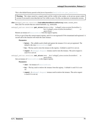 webapp2 Documentation, Release 2.1
This is the default factory passed as the factory keyword to SessionStore.get_session().
Warning: The values stored in a signed cookie will be visible in the cookie, so do not use secure cookie
sessions if you need to store data that can’t be visible to users. For this, use datastore or memcache sessions.
class webapp2_extras.sessions.CustomBackendSessionFactory(name, session_store)
Base class for sessions that use custom backends, e.g., memcache.
webapp2_extras.sessions.get_store(factory=<class ‘webapp2_extras.sessions.SessionStore’>,
key=’webapp2_extras.sessions.SessionStore’, re-
quest=None)
Returns an instance of SessionStore from the request registry.
It’ll try to get it from the current request registry, and if it is not registered it’ll be instantiated and registered. A
second call to this function will return the same instance.
Parameters
• factory – The callable used to build and register the instance if it is not yet registered. The
default is the class SessionStore itself.
• key – The key used to store the instance in the registry. A default is used if it is not set.
• request – A webapp2.Request instance used to store the instance. The active request is
used if it is not set.
webapp2_extras.sessions.set_store(store, key=’webapp2_extras.sessions.SessionStore’, re-
quest=None)
Sets an instance of SessionStore in the request registry.
Parameters
• store – An instance of SessionStore.
• key – The key used to retrieve the instance from the registry. A default is used if it is not
set.
• request – A webapp2.Request instance used to retrieve the instance. The active request
is used if it is not set.
5.11. Sessions 71
 