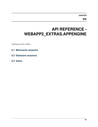 CHAPTER
SIX
API REFERENCE -
WEBAPP2_EXTRAS.APPENGINE
App Engine-speciﬁc modules.
6.1 Memcache sessions
6.2 Datastore sessions
6.3 Users
73
 