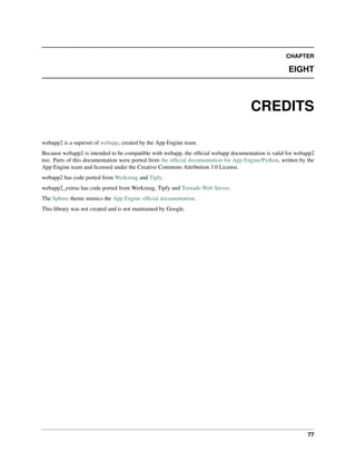 CHAPTER
EIGHT
CREDITS
webapp2 is a superset of webapp, created by the App Engine team.
Because webapp2 is intended to be compatible with webapp, the ofﬁcial webapp documentation is valid for webapp2
too. Parts of this documentation were ported from the ofﬁcial documentation for App Engine/Python, written by the
App Engine team and licensed under the Creative Commons Attribution 3.0 License.
webapp2 has code ported from Werkzeug and Tipfy.
webapp2_extras has code ported from Werkzeug, Tipfy and Tornado Web Server.
The Sphinx theme mimics the App Engine ofﬁcial documentation.
This library was not created and is not maintained by Google.
77
 