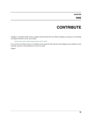 CHAPTER
NINE
CONTRIBUTE
webapp2 is considered stable, feature complete and well tested, but if you think something is missing or is not working
well, please describe it in our issue tracker:
http://code.google.com/p/webapp-improved/issues/list
Let us know if you found a bug or if something can be improved. New tutorials and webapp2_extras modules are also
welcome, and tests or documentation are never too much.
Thanks!
79
 