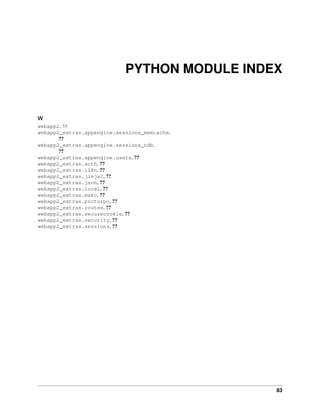 PYTHON MODULE INDEX
w
webapp2, 35
webapp2_extras.appengine.sessions_memcache,
??
webapp2_extras.appengine.sessions_ndb,
??
webapp2_extras.appengine.users, ??
webapp2_extras.auth, ??
webapp2_extras.i18n, ??
webapp2_extras.jinja2, ??
webapp2_extras.json, ??
webapp2_extras.local, ??
webapp2_extras.mako, ??
webapp2_extras.protorpc, ??
webapp2_extras.routes, ??
webapp2_extras.securecookie, ??
webapp2_extras.security, ??
webapp2_extras.sessions, ??
83
 