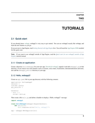 CHAPTER
TWO
TUTORIALS
2.1 Quick start
If you already know webapp, webapp2 is very easy to get started. You can use webapp2 exactly like webapp, and
learn the new features as you go.
If you are new to App Engine, read Getting Started with App Engine ﬁrst. You will need the App Engine SDK installed
for this quick start.
Note: If you want to use webapp2 outside of App Engine, read the Quick start (to use webapp2 outside of App
Engine) tutorial instead.
2.1.1 Create an application
Create a directory hellowebapp2 for your new app. Download webapp2, unpack it and add webapp2.py to that
directory. If you want to use extra features such as sessions, extra routes, localization, internationalization and more,
also add the webapp2_extras directory to your app.
2.1.2 Hello, webapp2!
Create an app.yaml ﬁle in your app directory with the following contents:
application: hellowebapp2
version: 1
runtime: python
api_version: 1
handlers:
- url: /.*
script: main.py
Then create a ﬁle main.py and deﬁne a handler to display a ‘Hello, webapp2!’ message:
import webapp2
class HelloWebapp2(webapp2.RequestHandler):
def get(self):
self.response.write(’Hello, webapp2!’)
app = webapp2.WSGIApplication([
5
 