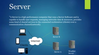 Server
“A Server is a high performance computer that runs a Server Software and is
capable to handle user requests, managing networks data & resources, provides
some kind of shared services to the connected workstation (clients) over a
communication channel(network).
Weather
Server
Server A
Server B
 