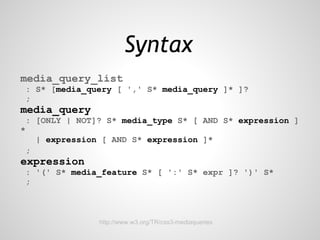 Syntax
media_query_list
 : S* [media_query [ ',' S* media_query ]* ]?
 ;
media_query
 : [ONLY | NOT]? S* media_type S* [ AND S* expression ]
*
     | expression [ AND S* expression ]*
 ;
expression
 : '(' S* media_feature S* [ ':' S* expr ]? ')' S*
 ;



                 http://www.w3.org/TR/css3-mediaqueries
 