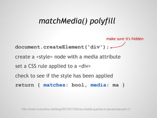 matchMedia() polyfill

                                                                make sure it's hidden

document.createElement('div');
create a <style> node with a media attribute
set a CSS rule applied to a <div>
check to see if the style has been applied
return { matches: bool, media: ma }



  http://www.nczonline.net/blog/2012/01/03/css-media-queries-in-javascript-part-1/
 