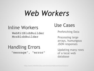 Web Workers
Inline Workers                             Use Cases
 WebKitBlobBuilder                             Prefetching Data
 MozBlobBuilder                                Processing large
                                               arrays, humungous
                                               JSON responses
Handling Errors                                Updating many rows
 "message", "error"                            of a local web
                                               database


       http://www.html5rocks.com/en/tutorials/workers/basics/
 