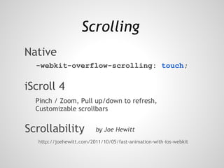 Scrolling
Native
  -webkit-overflow-scrolling: touch;

iScroll 4
  Pinch / Zoom, Pull up/down to refresh,
  Customizable scrollbars


Scrollability             by Joe Hewitt
   http://joehewitt.com/2011/10/05/fast-animation-with-ios-webkit
 