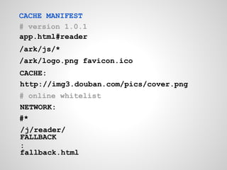 CACHE MANIFEST
# version 1.0.1
app.html#reader
/ark/js/*
/ark/logo.png favicon.ico
CACHE:
http://img3.douban.com/pics/cover.png
# online whitelist
NETWORK:
#*
/j/reader/
FALLBACK
:
fallback.html
 