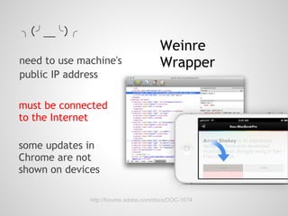 ╮（╯＿╰）╭
                                       Weinre
need to use machine's                  Wrapper
public IP address

must be connected
to the Internet

some updates in
Chrome are not
shown on devices

              http://forums.adobe.com/docs/DOC-1674
 