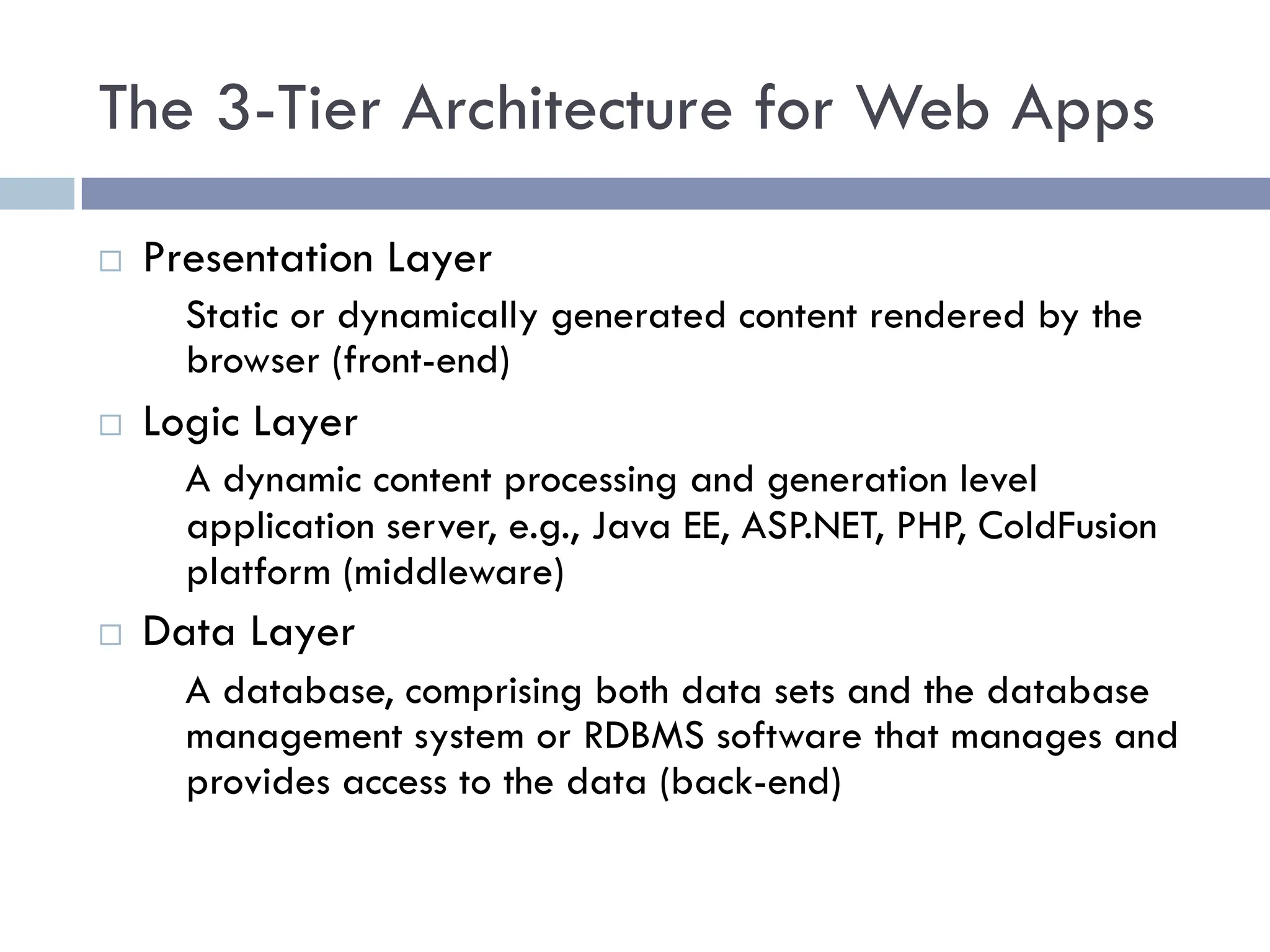 The 3-Tier Architecture for Web Apps
¨ Presentation Layer
Static or dynamically generated content rendered by the
browser (front-end)
¨ Logic Layer
A dynamic content processing and generation level
application server, e.g., Java EE, ASP.NET, PHP, ColdFusion
platform (middleware)
¨ Data Layer
A database, comprising both data sets and the database
management system or RDBMS software that manages and
provides access to the data (back-end)
 