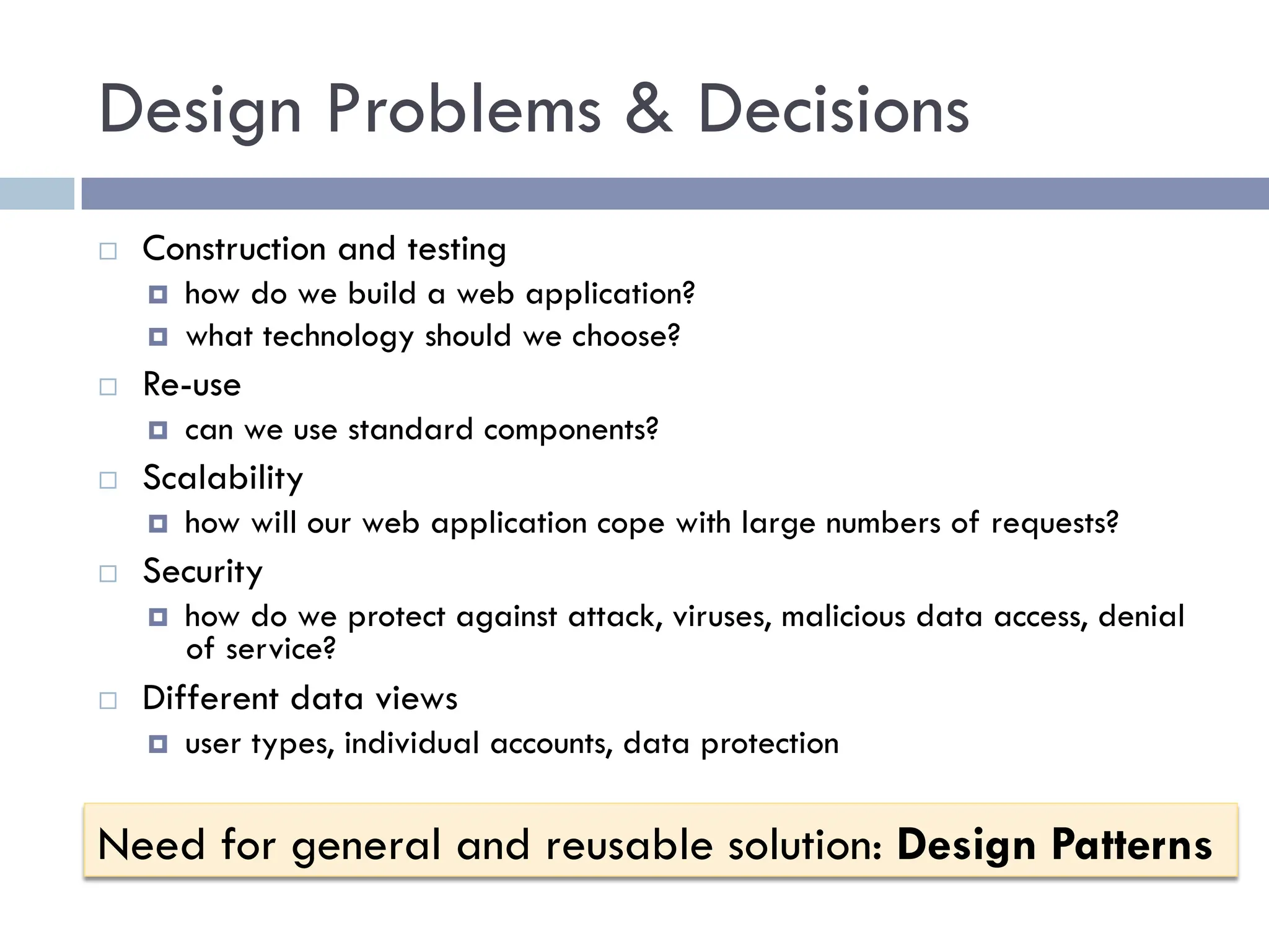 Design Problems & Decisions
¨ Construction and testing
¤ how do we build a web application?
¤ what technology should we choose?
¨ Re-use
¤ can we use standard components?
¨ Scalability
¤ how will our web application cope with large numbers of requests?
¨ Security
¤ how do we protect against attack, viruses, malicious data access, denial
of service?
¨ Different data views
¤ user types, individual accounts, data protection
Need for general and reusable solution: Design Patterns
 