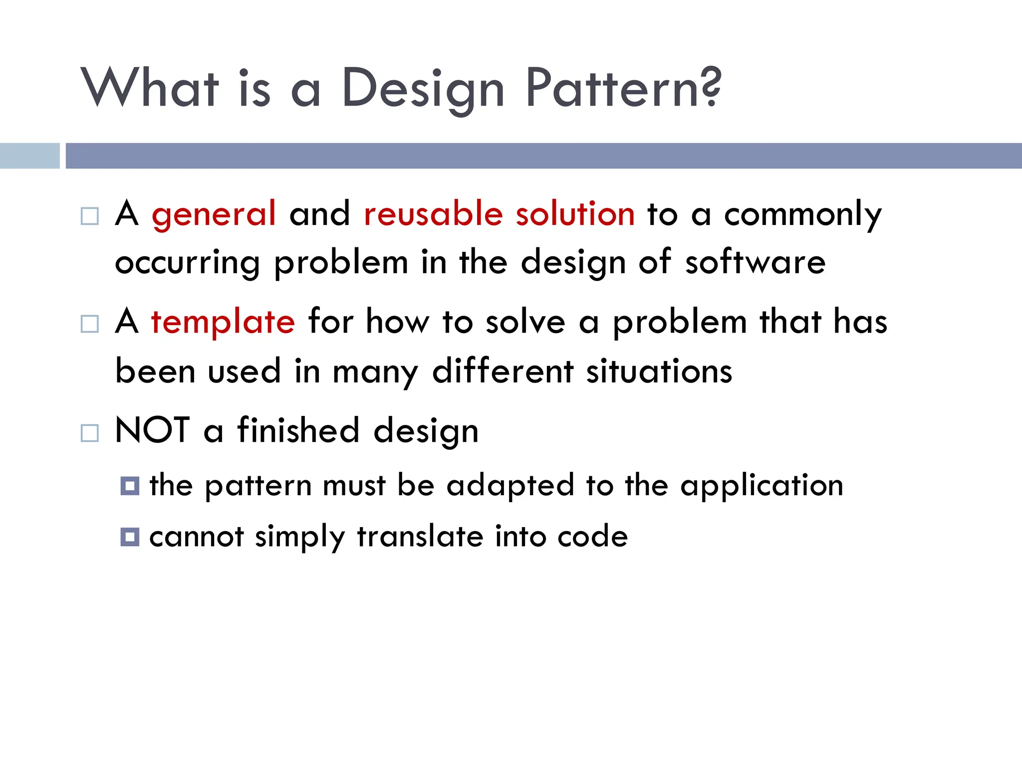What is a Design Pattern?
¨ A general and reusable solution to a commonly
occurring problem in the design of software
¨ A template for how to solve a problem that has
been used in many different situations
¨ NOT a finished design
¤ the pattern must be adapted to the application
¤ cannot simply translate into code
 
