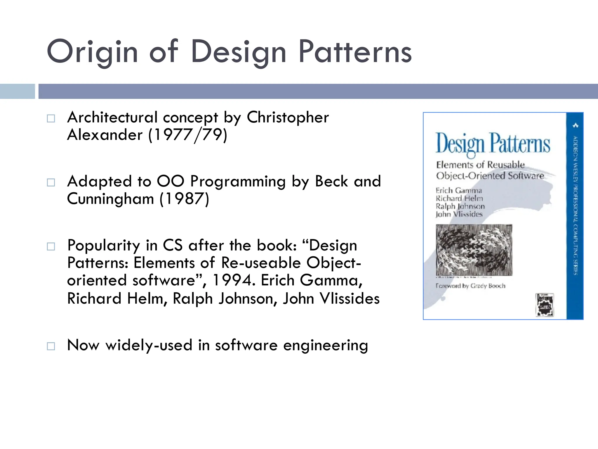 Origin of Design Patterns
¨ Architectural concept by Christopher
Alexander (1977/79)
¨ Adapted to OO Programming by Beck and
Cunningham (1987)
¨ Popularity in CS after the book: “Design
Patterns: Elements of Re-useable Object-
oriented software”, 1994. Erich Gamma,
Richard Helm, Ralph Johnson, John Vlissides
¨ Now widely-used in software engineering
 
