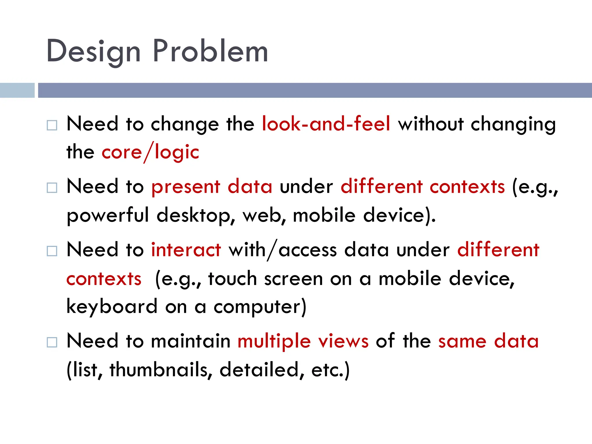 Design Problem
¨ Need to change the look-and-feel without changing
the core/logic
¨ Need to present data under different contexts (e.g.,
powerful desktop, web, mobile device).
¨ Need to interact with/access data under different
contexts (e.g., touch screen on a mobile device,
keyboard on a computer)
¨ Need to maintain multiple views of the same data
(list, thumbnails, detailed, etc.)
 