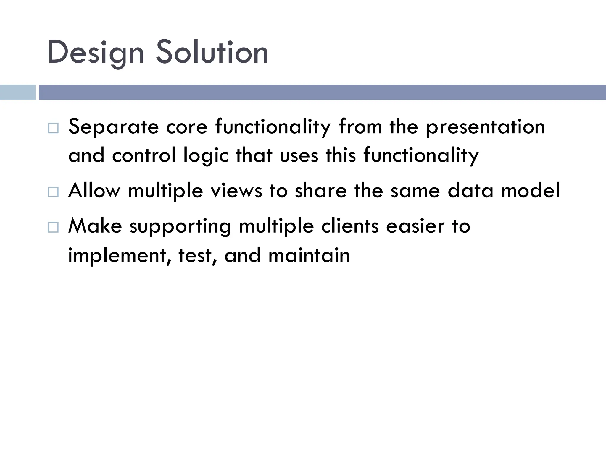 Design Solution
¨ Separate core functionality from the presentation
and control logic that uses this functionality
¨ Allow multiple views to share the same data model
¨ Make supporting multiple clients easier to
implement, test, and maintain
 