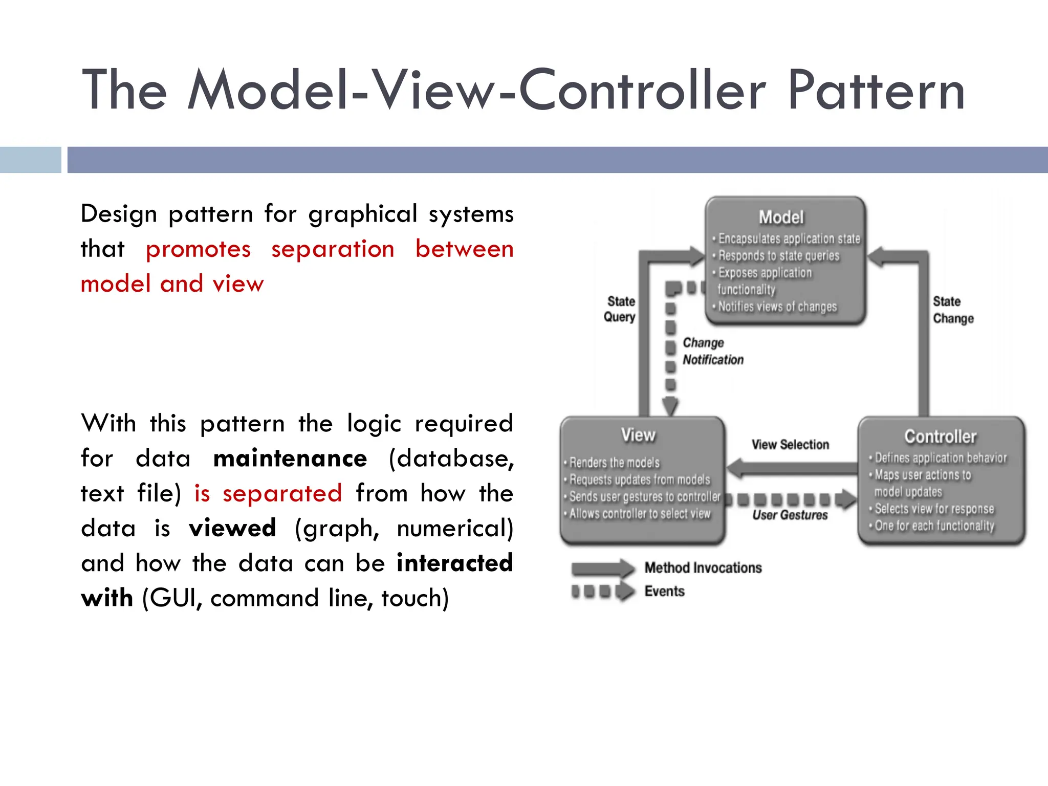 The Model-View-Controller Pattern
Design pattern for graphical systems
that promotes separation between
model and view
With this pattern the logic required
for data maintenance (database,
text file) is separated from how the
data is viewed (graph, numerical)
and how the data can be interacted
with (GUI, command line, touch)
 