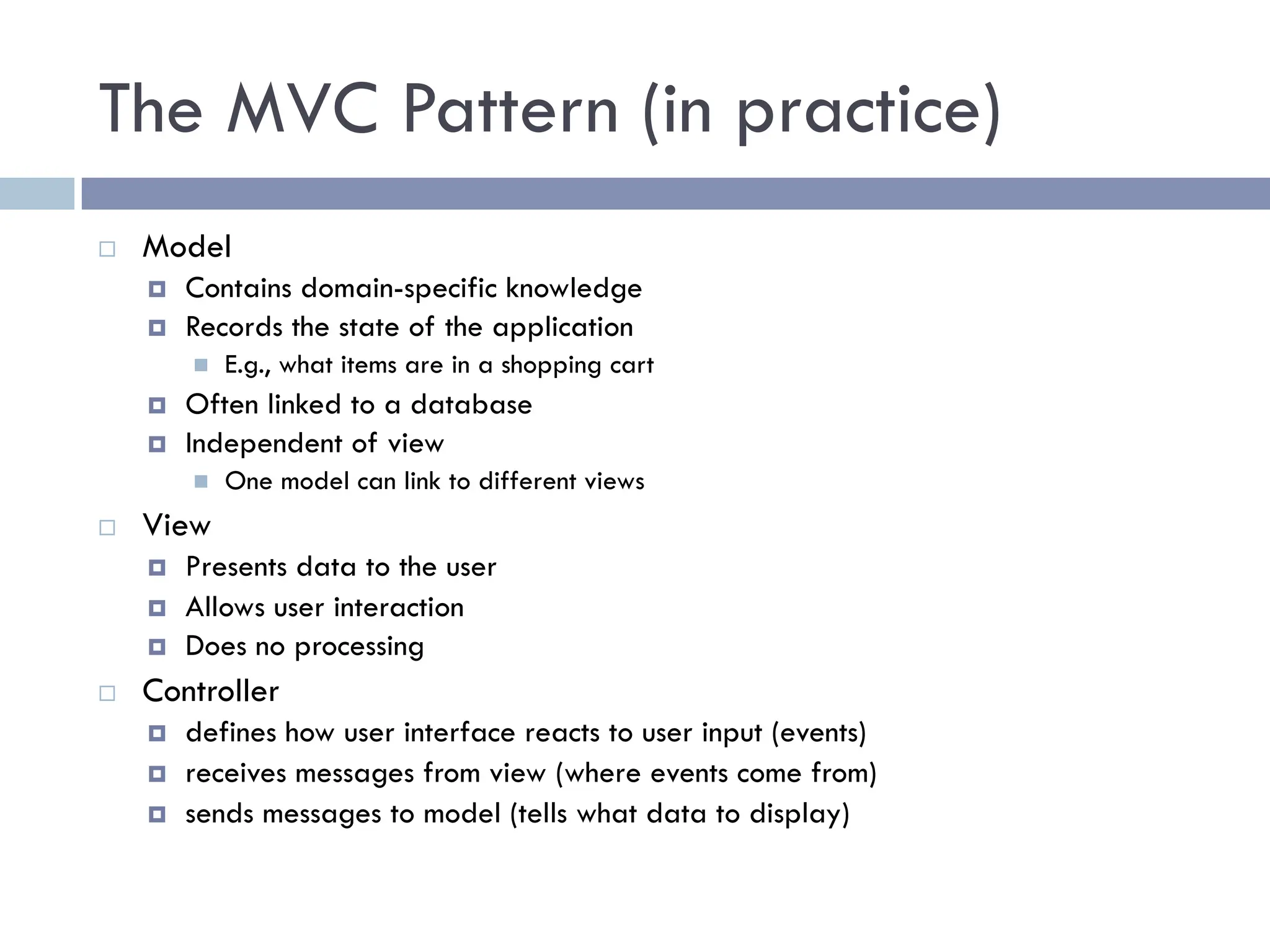 The MVC Pattern (in practice)
¨ Model
¤ Contains domain-specific knowledge
¤ Records the state of the application
n E.g., what items are in a shopping cart
¤ Often linked to a database
¤ Independent of view
n One model can link to different views
¨ View
¤ Presents data to the user
¤ Allows user interaction
¤ Does no processing
¨ Controller
¤ defines how user interface reacts to user input (events)
¤ receives messages from view (where events come from)
¤ sends messages to model (tells what data to display)
 