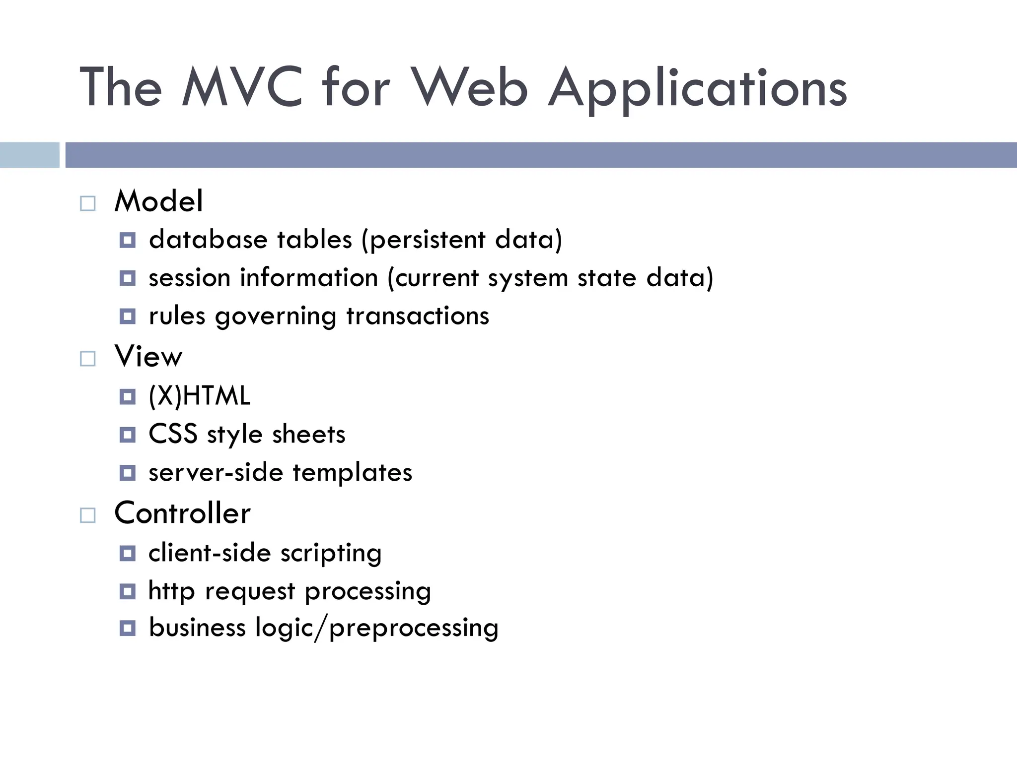 The MVC for Web Applications
¨ Model
¤ database tables (persistent data)
¤ session information (current system state data)
¤ rules governing transactions
¨ View
¤ (X)HTML
¤ CSS style sheets
¤ server-side templates
¨ Controller
¤ client-side scripting
¤ http request processing
¤ business logic/preprocessing
 