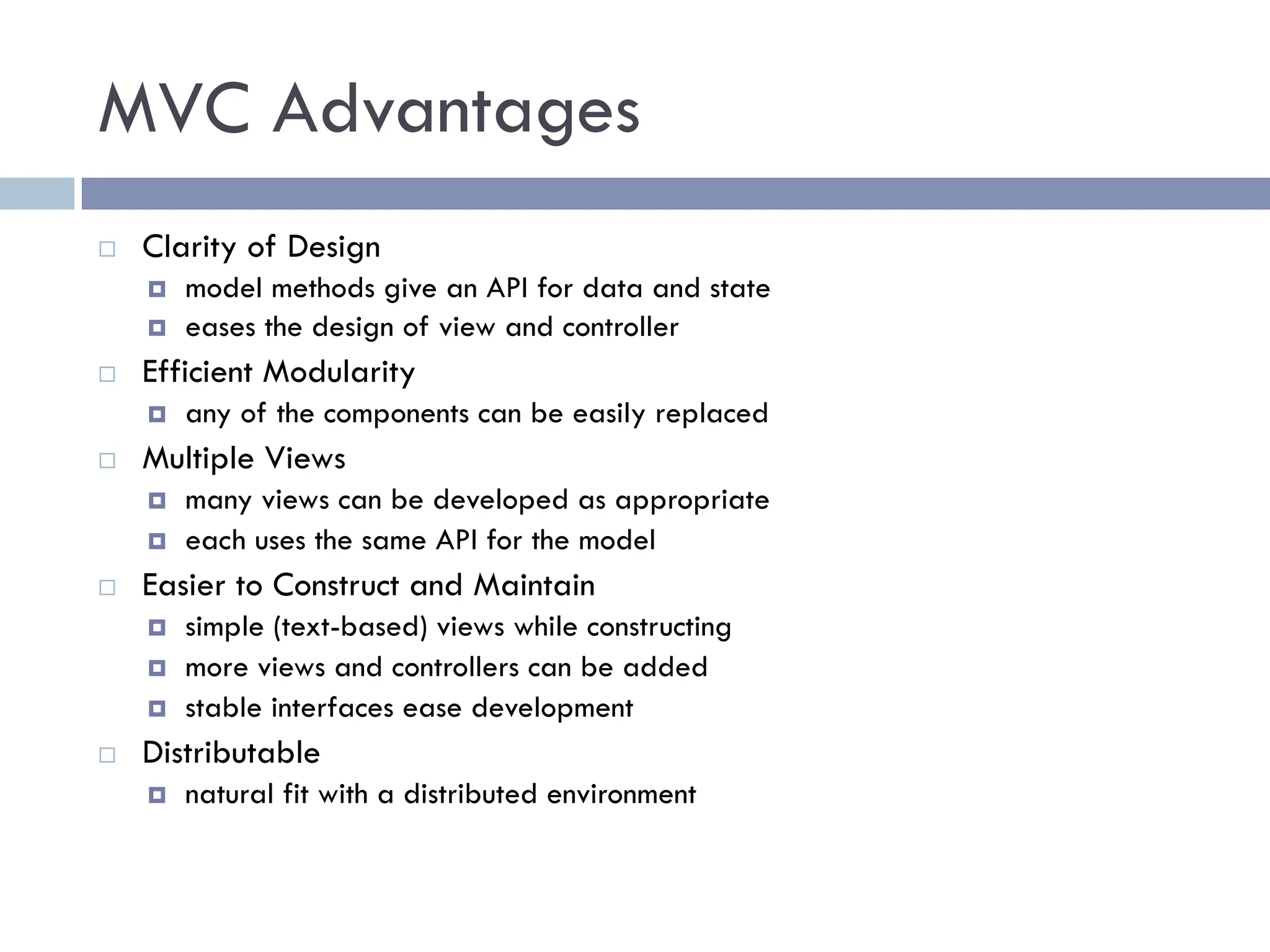 MVC Advantages
¨ Clarity of Design
¤ model methods give an API for data and state
¤ eases the design of view and controller
¨ Efficient Modularity
¤ any of the components can be easily replaced
¨ Multiple Views
¤ many views can be developed as appropriate
¤ each uses the same API for the model
¨ Easier to Construct and Maintain
¤ simple (text-based) views while constructing
¤ more views and controllers can be added
¤ stable interfaces ease development
¨ Distributable
¤ natural fit with a distributed environment
 