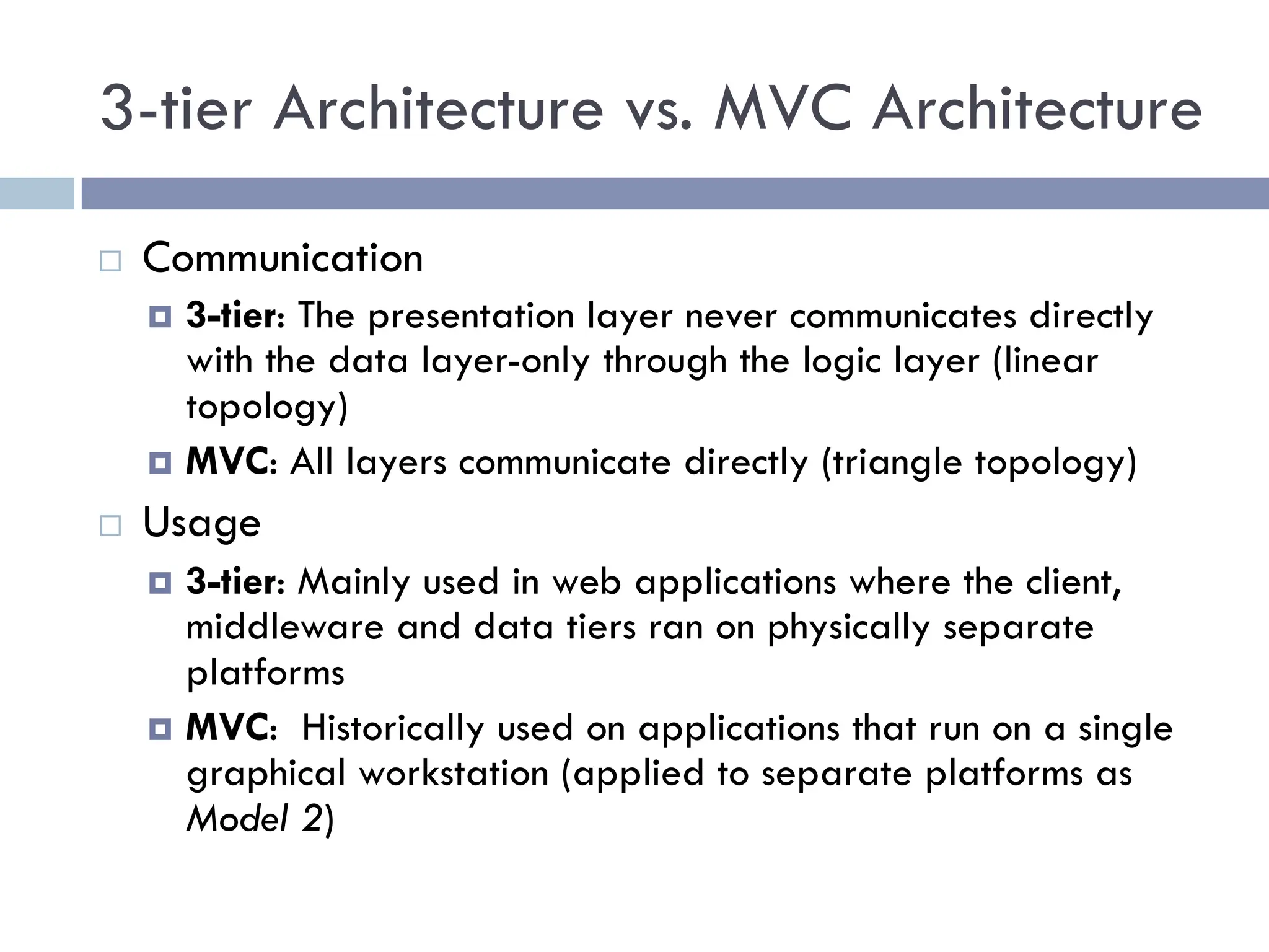 3-tier Architecture vs. MVC Architecture
¨ Communication
¤ 3-tier: The presentation layer never communicates directly
with the data layer-only through the logic layer (linear
topology)
¤ MVC: All layers communicate directly (triangle topology)
¨ Usage
¤ 3-tier: Mainly used in web applications where the client,
middleware and data tiers ran on physically separate
platforms
¤ MVC: Historically used on applications that run on a single
graphical workstation (applied to separate platforms as
Model 2)
 