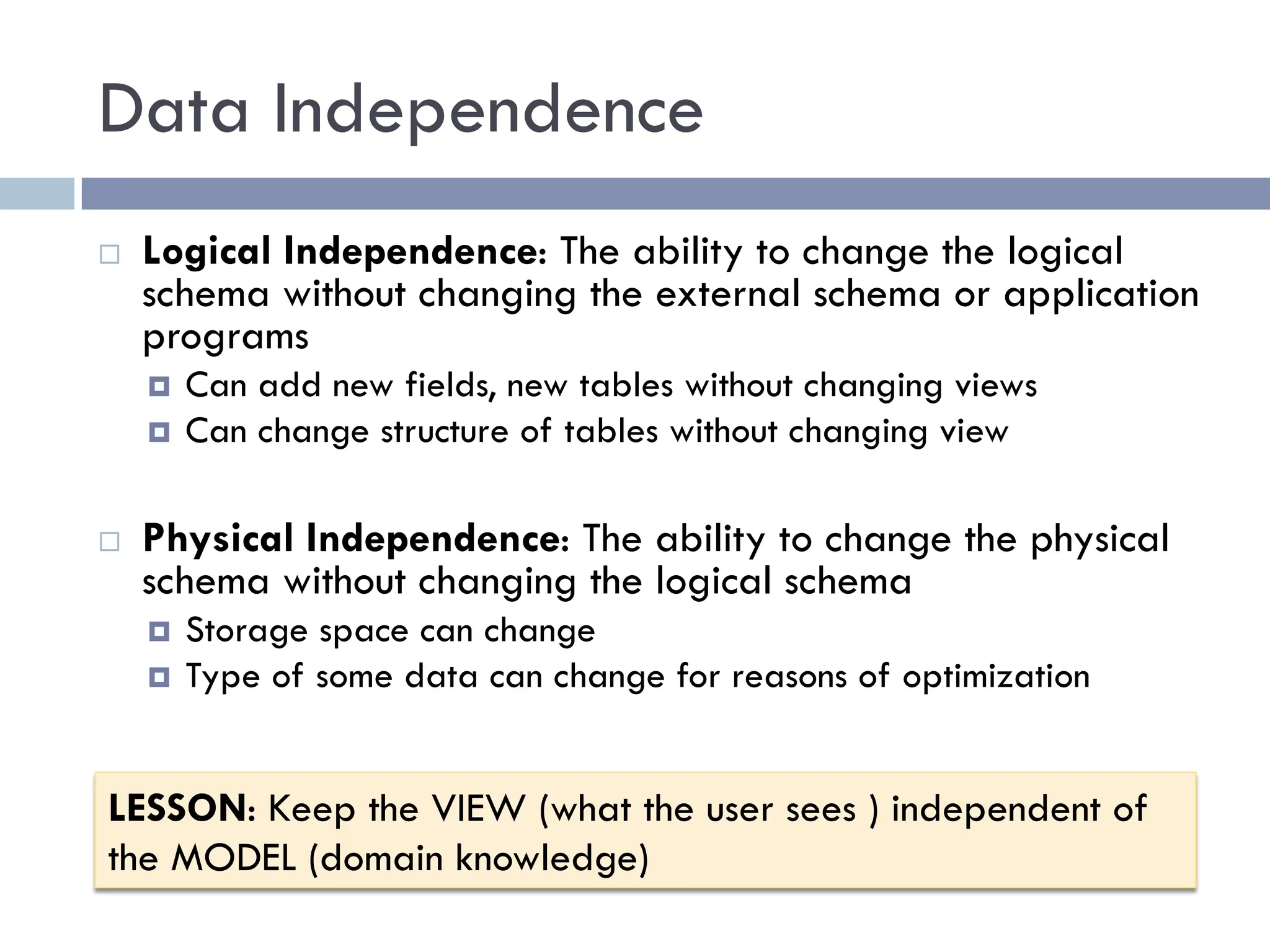 Data Independence
¨ Logical Independence: The ability to change the logical
schema without changing the external schema or application
programs
¤ Can add new fields, new tables without changing views
¤ Can change structure of tables without changing view
¨ Physical Independence: The ability to change the physical
schema without changing the logical schema
¤ Storage space can change
¤ Type of some data can change for reasons of optimization
LESSON: Keep the VIEW (what the user sees ) independent of
the MODEL (domain knowledge)
 