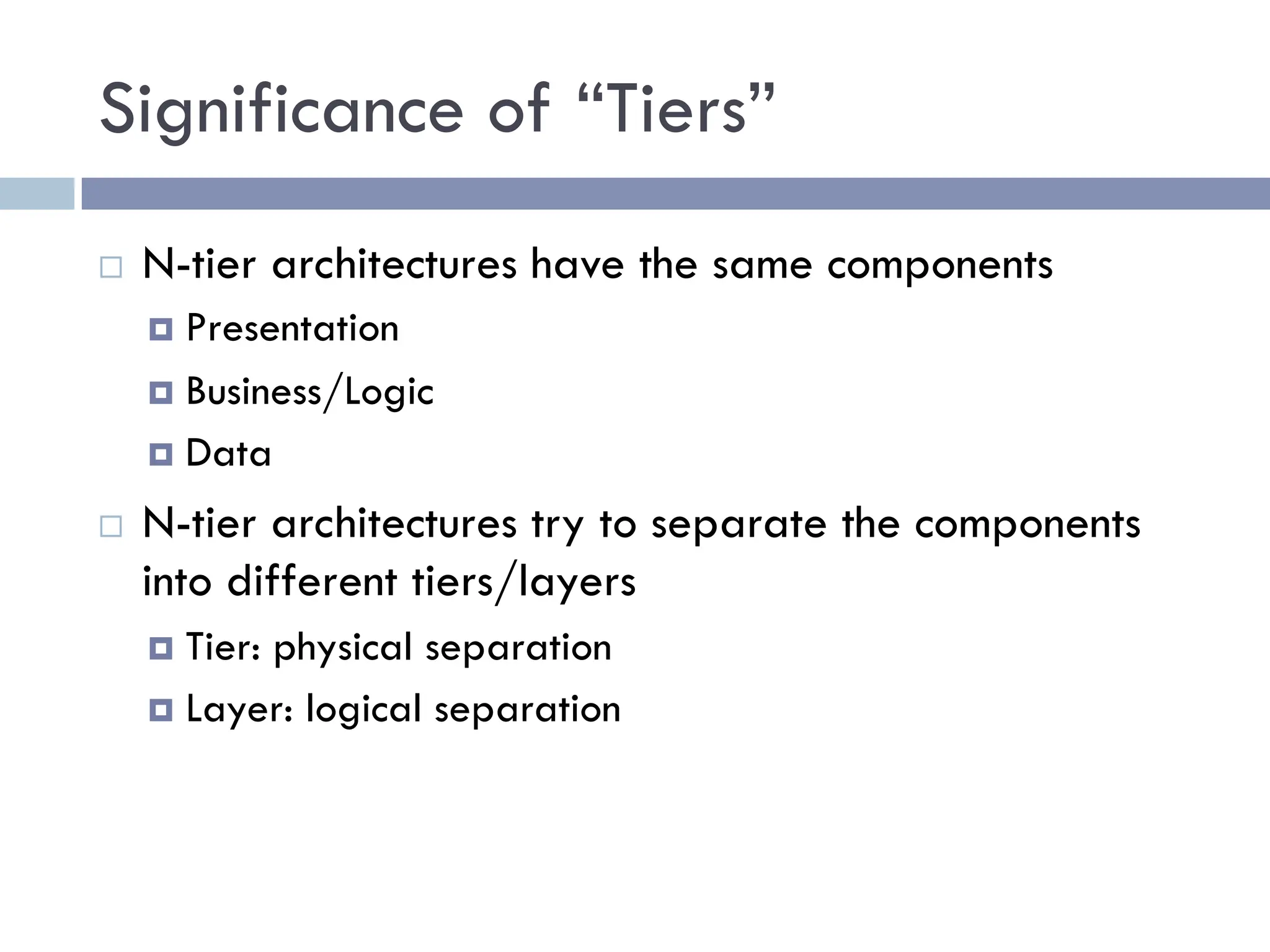 Significance of “Tiers”
¨ N-tier architectures have the same components
¤ Presentation
¤ Business/Logic
¤ Data
¨ N-tier architectures try to separate the components
into different tiers/layers
¤ Tier: physical separation
¤ Layer: logical separation
 