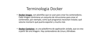 Terminologia Docker
• Docker images son plantillas que se usan para crear los contenedores.
Cada imagen continiene un conjunto de intrucciones para crear el
contenedor, por exemplo, como qué programas necesitan instalar, qué
volume montarm qué puerta exporter y mucho más
• Docker Container es una plataforma de applicación aislada, que se crea
a partir de una imagem. Hay contenedores de Linux y Windows
 