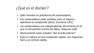 ¿Qué es el docker?
• Líder mundial en plataforma de contenedores
• Los contenedores están aislados, pero el sistema
operativo es compartido (disco, memoria, CPU)
• Los contenedores son independientes del entorno en el
que se encuentran (centro de datos, máquina, red)
• Técnicamente están aislados "del mundo exterior"
• Esto se traduce en una instalación rápida, una migración
fácil y un reinicio rápido.
 