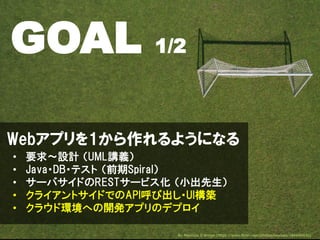 Webアプリを1から作れるようになる
• 要求～設計 （UML講義）
• Java・DB・テスト （前期Spiral）
• サーバサイドのRESTサービス化 （小出先生）
• クライアントサイドでのAPI呼び出し・UI構築
• クラウド環境への開発アプリのデプロイ
GOAL 1/2
By Maurizio D'Arrigo (https://www.flickr.com/photos/keylosa/184606430)
 