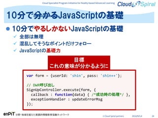 Cloud Specialist Program Initiative for Reality-based Advanced Learning
分野・地域を越えた実践的情報教育協働ネットワーク
© Cloud Spiral partners 2014/9/3,4 24
 10分でやるしかないJavaScriptの基礎
 全部は無理
 混乱してそうなポイントだけフォロー
 JavaScriptの基礎力
10分で分かるJavaScriptの基礎
var form = {userId: 'shin', pass: 'shin++'};
// DWR呼び出し
SignUpController.execute(form, {
callback : function(data) { /*成功時の処理*/ },
exceptionHandler : updateErrorMsg
});
目標
これの意味が分かるように
 