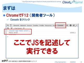 Cloud Specialist Program Initiative for Reality-based Advanced Learning
分野・地域を越えた実践的情報教育協働ネットワーク
© Cloud Spiral partners 2014/9/3,4 25
 ChromeでF12 （開発者ツール）
 Console をクリック
まずは
ここでJSを記述して
実行できる
 
