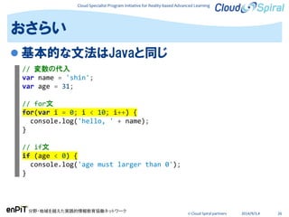 Cloud Specialist Program Initiative for Reality-based Advanced Learning
分野・地域を越えた実践的情報教育協働ネットワーク
© Cloud Spiral partners 2014/9/3,4 26
 基本的な文法はJavaと同じ
おさらい
// 変数の代入
var name = 'shin';
var age = 31;
// for文
for(var i = 0; i < 10; i++) {
console.log('hello, ' + name);
}
// if文
if (age < 0) {
console.log('age must larger than 0');
}
 