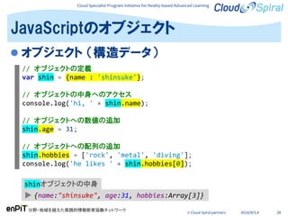 Cloud Specialist Program Initiative for Reality-based Advanced Learning
分野・地域を越えた実践的情報教育協働ネットワーク
© Cloud Spiral partners 2014/9/3,4 28
 オブジェクト （構造データ）
JavaScriptのオブジェクト
// オブジェクトの定義
var shin = {name : 'shinsuke'};
// オブジェクトの中身へのアクセス
console.log('hi, ' + shin.name);
// オブジェクトへの数値の追加
shin.age = 31;
// オブジェクトへの配列の追加
shin.hobbies = ['rock', 'metal', 'diving'];
console.log('he likes ' + shin.hobbies[0]);
▶ {name:"shinsuke", age:31, hobbies:Array[3]}
shinオブジェクトの中身
 
