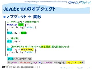 Cloud Specialist Program Initiative for Reality-based Advanced Learning
分野・地域を越えた実践的情報教育協働ネットワーク
© Cloud Spiral partners 2014/9/3,4 29
 オブジェクト ＋ 関数
JavaScriptのオブジェクト
// オブジェクトへの関数のセット
function func() {
console.log('ookini');
}
shin.say = func;
// 呼び出し
shin.say();
// （別のやり方） オブジェクトへの無名関数（匿名関数）のセット
shin.say = function() {
console.log('ookini');
};
▶ {name:"shinsuke", age:31, hobbies:Array[3], say:function}
shinオブジェクトの中身
 