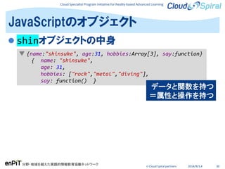 Cloud Specialist Program Initiative for Reality-based Advanced Learning
分野・地域を越えた実践的情報教育協働ネットワーク
© Cloud Spiral partners 2014/9/3,4 30
 shinオブジェクトの中身
JavaScriptのオブジェクト
▼ {name:"shinsuke", age:31, hobbies:Array[3], say:function}
{ name: "shinsuke",
age: 31,
hobbies: ["rock","metal","diving"],
say: function() }
データと関数を持つ
＝属性と操作を持つ
 