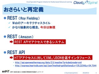 Cloud Specialist Program Initiative for Reality-based Advanced Learning
分野・地域を越えた実践的情報教育協働ネットワーク
© Cloud Spiral partners 2014/9/3,4 6
 REST （Roy Fielding）
 Webのアーキテクチャスタイル
 かなり抽象的な概念，今日は無視
 REST （Amazon）
 REST API
• http://api.openweathermap.org/data/2.5/weather?q=kobe&mode=xml
• http://express.heartrails.com/api/json?method=getStations&x=135.2234&y=34.7544
おさらいと再定義
REST APIでアクセスできるシステム
HTTPアクセスに対してXML/JSONを返すインタフェース
 