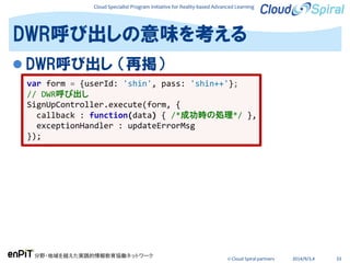 Cloud Specialist Program Initiative for Reality-based Advanced Learning
分野・地域を越えた実践的情報教育協働ネットワーク
© Cloud Spiral partners 2014/9/3,4 33
 DWR呼び出し （再掲）
DWR呼び出しの意味を考える
var form = {userId: 'shin', pass: 'shin++'};
// DWR呼び出し
SignUpController.execute(form, {
callback : function(data) { /*成功時の処理*/ },
exceptionHandler : updateErrorMsg
});
 