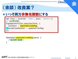 Cloud Specialist Program Initiative for Reality-based Advanced Learning
分野・地域を越えた実践的情報教育協働ネットワーク
© Cloud Spiral partners 2014/9/3,4 37
 いっそ両方非無名関数にする
（余談） 改良案？
var form = {userId: 'shin', pass: 'shin++'};
// DWR呼び出し
SignUpController.execute(form, {
callback : updateWelcomeMsg,
exceptionHandler : updateErrorMsg
});
function updateWelcomeMsg(data) {
/*成功時の処理*/
}
余
 
