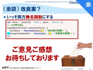 Cloud Specialist Program Initiative for Reality-based Advanced Learning
分野・地域を越えた実践的情報教育協働ネットワーク
© Cloud Spiral partners 2014/9/3,4 39
 いっそ両方無名関数にする
（余談） 改良案？
var form = {userId: 'shin', pass: 'shin++'};
// DWR呼び出し
SignUpController.execute(form, {
callback : function(data) { /*成功時の処理*/ },
exceptionHandler : function(..) { /*失敗時の処理*/ }
});
ご意見ご感想
お待ちしております
余
 