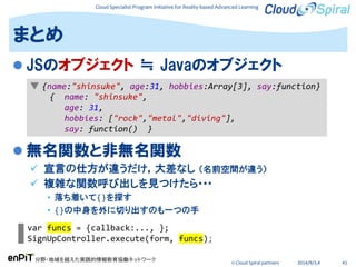 Cloud Specialist Program Initiative for Reality-based Advanced Learning
分野・地域を越えた実践的情報教育協働ネットワーク
© Cloud Spiral partners 2014/9/3,4 41
 JSのオブジェクト ≒ Javaのオブジェクト
 無名関数と非無名関数
 宣言の仕方が違うだけ，大差なし （名前空間が違う）
 複雑な関数呼び出しを見つけたら･･･
• 落ち着いて{}を探す
• {}の中身を外に切り出すのも一つの手
まとめ
▼ {name:"shinsuke", age:31, hobbies:Array[3], say:function}
{ name: "shinsuke",
age: 31,
hobbies: ["rock","metal","diving"],
say: function() }
var funcs = {callback:..., };
SignUpController.execute(form, funcs);
 