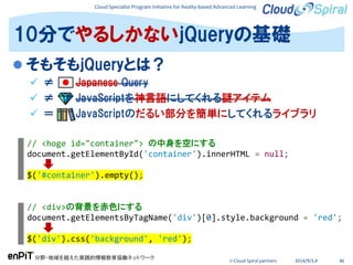 Cloud Specialist Program Initiative for Reality-based Advanced Learning
分野・地域を越えた実践的情報教育協働ネットワーク
© Cloud Spiral partners 2014/9/3,4 46
 そもそもjQueryとは？
 ≠ Japanese Query
 ≠ JavaScriptを神言語にしてくれる謎アイテム
 ＝ JavaScriptのだるい部分を簡単にしてくれるライブラリ
10分でやるしかないjQueryの基礎
// <hoge id="container"> の中身を空にする
document.getElementById('container').innerHTML = null;
$('#container').empty();
// <div>の背景を赤色にする
document.getElementsByTagName('div')[0].style.background = 'red';
$('div').css('background', 'red');
 