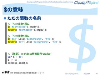 Cloud Specialist Program Initiative for Reality-based Advanced Learning
分野・地域を越えた実践的情報教育協働ネットワーク
© Cloud Spiral partners 2014/9/3,4 47
 ただの関数の名前
$の意味
// 下2つは全く同じ
$('#container').empty();
jQuery('#container').empty();
// 下2つは全く同じ
$('div').css('background', 'red');
jQuery('div').css('background', 'red');
// （補足） JSでは$は特殊記号ではない
var $ = 10;
$ += 5;
console.log($);
 