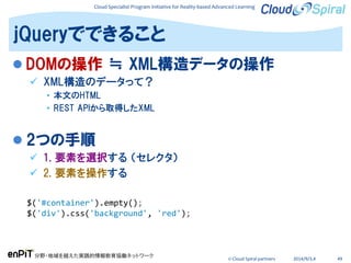 Cloud Specialist Program Initiative for Reality-based Advanced Learning
分野・地域を越えた実践的情報教育協働ネットワーク
© Cloud Spiral partners 2014/9/3,4 49
 DOMの操作 ≒ XML構造データの操作
 XML構造のデータって？
• 本文のHTML
• REST APIから取得したXML
 2つの手順
 1. 要素を選択する （セレクタ）
 2. 要素を操作する
jQueryでできること
$('#container').empty();
$('div').css('background', 'red');
 