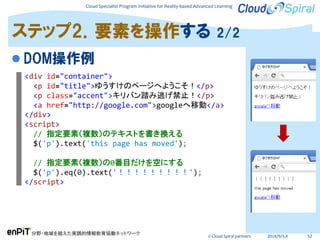 Cloud Specialist Program Initiative for Reality-based Advanced Learning
分野・地域を越えた実践的情報教育協働ネットワーク
© Cloud Spiral partners 2014/9/3,4 52
 DOM操作例
ステップ2．要素を操作する 2/2
<div id="container">
<p id="title">ゆうすけのページへようこそ！</p>
<p class="accent">キリバン踏み逃げ禁止！</p>
<a href="http://google.com">googleへ移動</a>
</div>
<script>
// 指定要素（複数）のテキストを書き換える
$('p').text('this page has moved');
// 指定要素（複数）の0番目だけを空にする
$('p').eq(0).text('！！！！！！！！！');
</script>
 